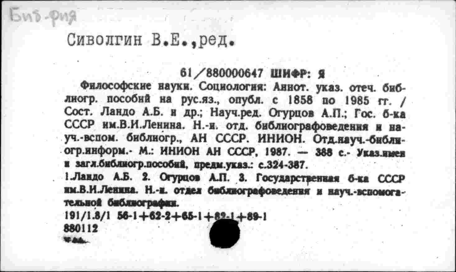 ﻿Сиволгин В.Е.,ред.
61/880000647 ШИФР: Я
Философские науки. Социология: Аинот. указ. отеч. биб-лиогр. пособий на рус.яз., опубл, с 1858 по 1985 гг. / Сост. Ландо А.Б. и др.; Науч.ред. Огурцов А.П.; Гос. б-ка СССР им.В.И.Ленина. Н.-и. отд. библиографоведения и на-уч.-вспом. библиогр., АН СССР. ИНИОН. Отд.науч.-бнбли-огр.информ.- М.: ИНИОН АН СССР. 1987. — 388 е,- Указлмеи ■ загл.библиогр.пособнй. предм.указ^ с.324-387.
1 Ландо АЛ. 2. Огурцов АЛ. 3. Государственная б-ка СССР имЛ.ИЛеиииа. Н.-н. отдел баблногряфоведеяия и вауч.-вспомога-телыюй библвогрвфп.
191/1Л/1 56-1 +62-2+65-1 +82^4-89-1 880112